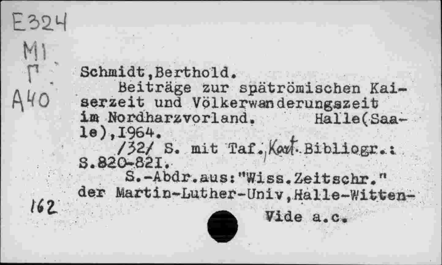 ﻿Е52.Ч
Ml
Г
t\40
lit
Schmidt »Berthold.
Beiträge zur spätrömischen Kaiserzeit und Völkerwanderungszeit im Nordharzvorland.	Halle(Saa-
le), 1964.
/52/ S. mit Taf«.Kwf’-Bibliogjui S. 820821.	1 '
S.-Abdr.au s:”Wi s s.Zeit sehr.” der Martin-Luther-Univ,Halle-Witten-
Vide a.c.